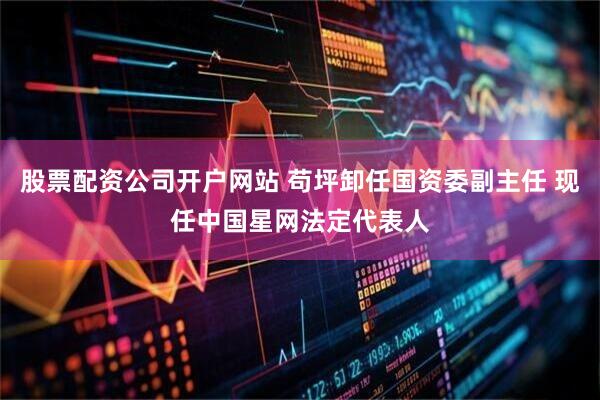股票配资公司开户网站 苟坪卸任国资委副主任 现任中国星网法定代表人