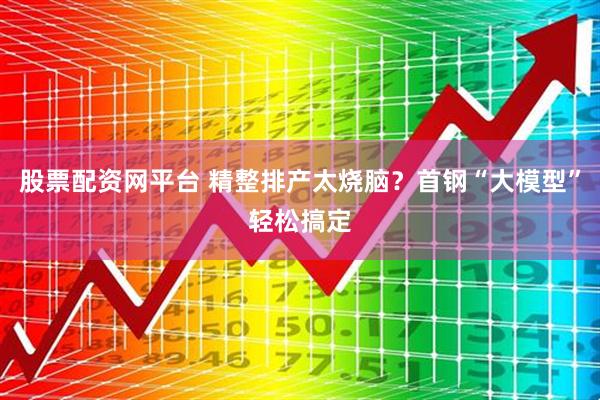股票配资网平台 精整排产太烧脑？首钢“大模型”轻松搞定