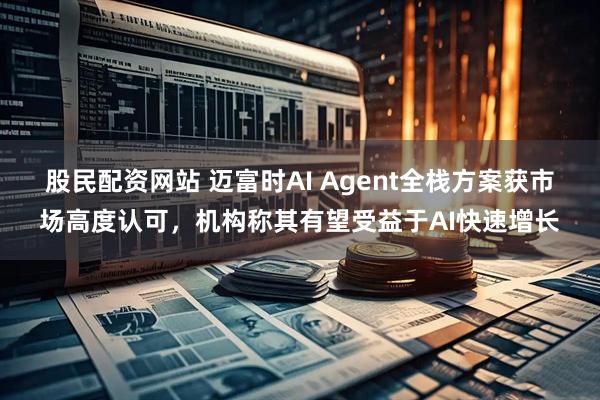 股民配资网站 迈富时AI Agent全栈方案获市场高度认可，机构称其有望受益于AI快速增长