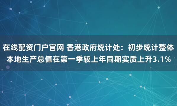 在线配资门户官网 香港政府统计处：初步统计整体本地生产总值在第一季较上年同期实质上升3.1%