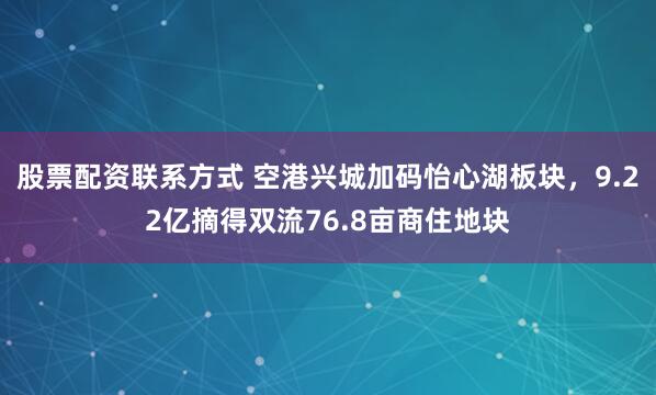 股票配资联系方式 空港兴城加码怡心湖板块，9.22亿摘得双流76.8亩商住地块