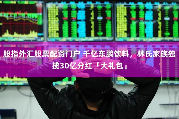 股指外汇股票配资门户 千亿东鹏饮料，林氏家族独揽30亿分红「大礼包」