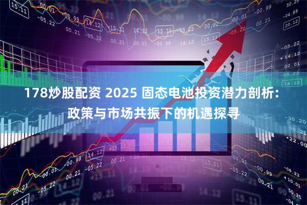 178炒股配资 2025 固态电池投资潜力剖析: 政策与市场共振下的机遇探寻
