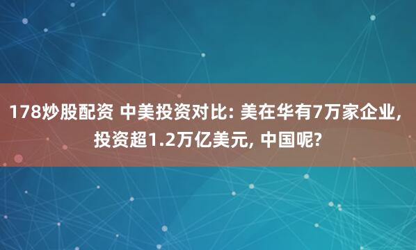 178炒股配资 中美投资对比: 美在华有7万家企业, 投资超1.2万亿美元, 中国呢?