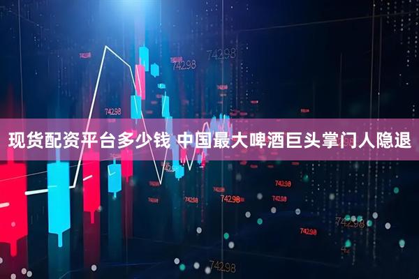 现货配资平台多少钱 中国最大啤酒巨头掌门人隐退