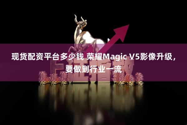 现货配资平台多少钱 荣耀Magic V5影像升级，要做到行业一流