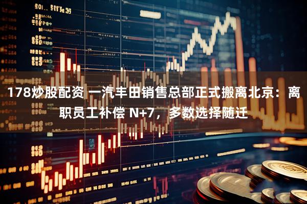 178炒股配资 一汽丰田销售总部正式搬离北京：离职员工补偿 N+7，多数选择随迁