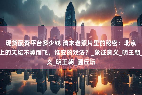 现货配资平台多少钱 清末老照片里的秘密：北京中轴线上的天坛不翼而飞，谁变的戏法？_象征意义_明王朝_圜丘坛