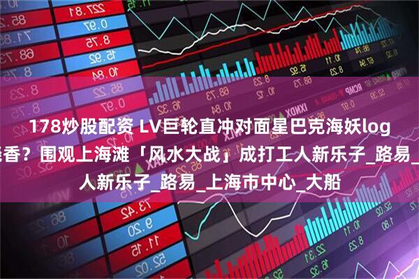 178炒股配资 LV巨轮直冲对面星巴克海妖logo、开业请大师烧香？围观上海滩「风水大战」成打工人新乐子_路易_上海市中心_大船