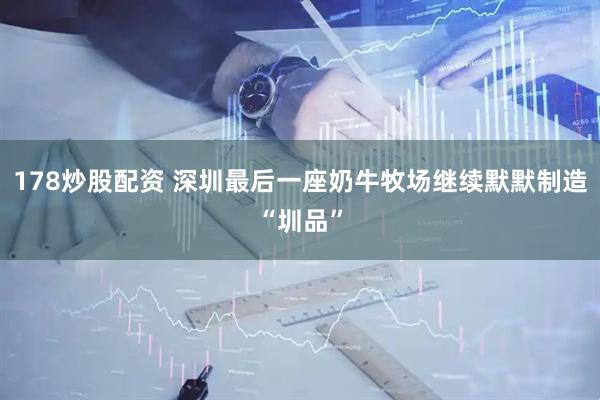 178炒股配资 深圳最后一座奶牛牧场继续默默制造“圳品”