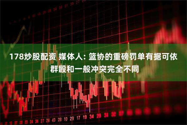 178炒股配资 媒体人: 篮协的重磅罚单有据可依 群殴和一般冲突完全不同
