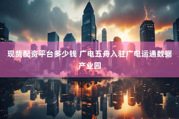 现货配资平台多少钱 广电五舟入驻广电运通数据产业园