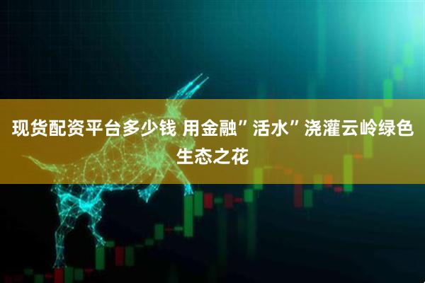 现货配资平台多少钱 用金融”活水”浇灌云岭绿色生态之花