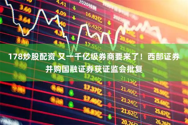 178炒股配资 又一千亿级券商要来了！西部证券并购国融证券获证监会批复