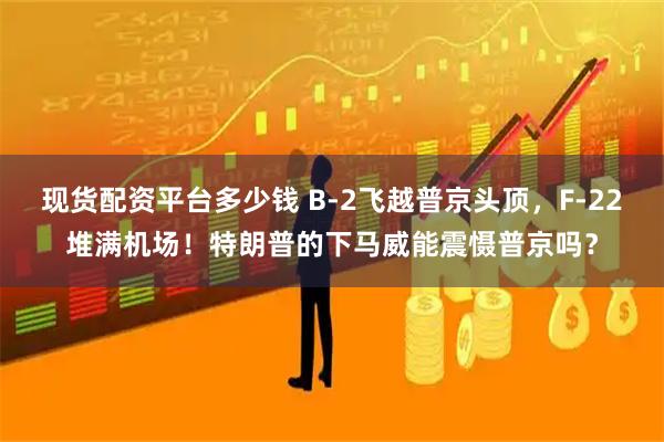 现货配资平台多少钱 B-2飞越普京头顶,F-22堆满机场!特朗普的下马威能震慑普京吗?