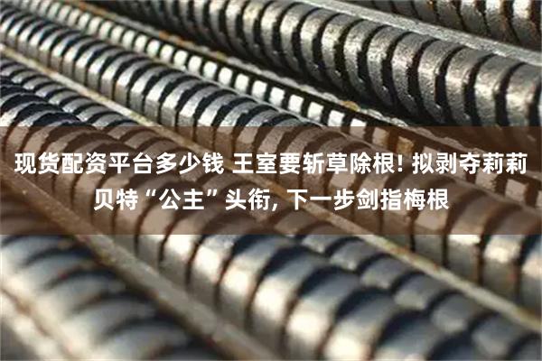 现货配资平台多少钱 王室要斩草除根! 拟剥夺莉莉贝特“公主”头衔, 下一步剑指梅根