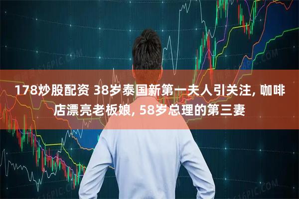 178炒股配资 38岁泰国新第一夫人引关注, 咖啡店漂亮老板娘, 58岁总理的第三妻