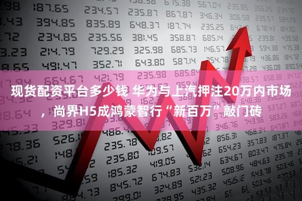 现货配资平台多少钱 华为与上汽押注20万内市场,尚界H5成鸿蒙智行“新百万”敲门砖