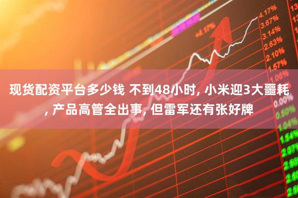 现货配资平台多少钱 不到48小时, 小米迎3大噩耗, 产品高管全出事, 但雷军还有张好牌