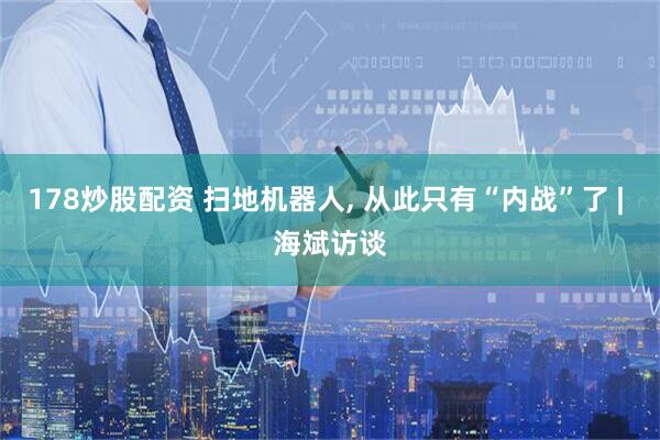 178炒股配资 扫地机器人, 从此只有“内战”了 | 海斌访谈
