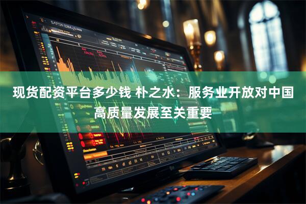 现货配资平台多少钱 朴之水：服务业开放对中国高质量发展至关重要