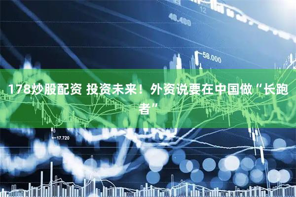 178炒股配资 投资未来!外资说要在中国做“长跑者”