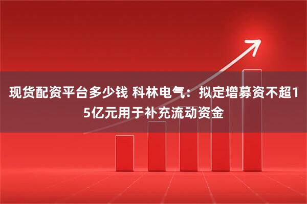 现货配资平台多少钱 科林电气：拟定增募资不超15亿元用于补充流动资金