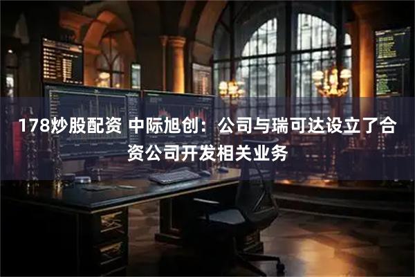 178炒股配资 中际旭创:公司与瑞可达设立了合资公司开发相关业务