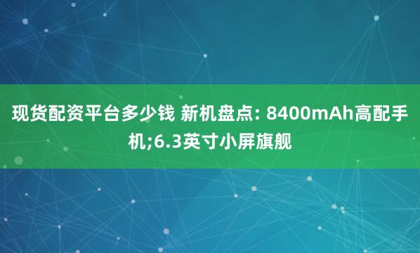 现货配资平台多少钱 新机盘点: 8400mAh高配手机;6.3英寸小屏旗舰