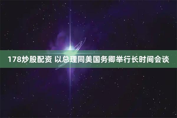 178炒股配资 以总理同美国务卿举行长时间会谈