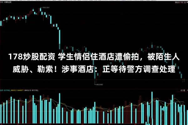 178炒股配资 学生情侣住酒店遭偷拍,被陌生人威胁、勒索!涉事酒店:正等待警方调查处理