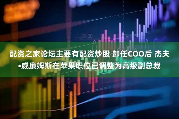 配资之家论坛主要有配资炒股 卸任COO后 杰夫•威廉姆斯在苹果职位已调整为高级副总裁