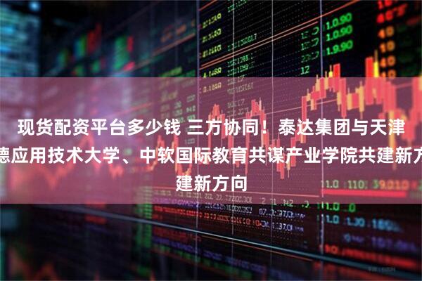 现货配资平台多少钱 三方协同!泰达集团与天津中德应用技术大学、中软国际教育共谋产业学院共建新方向