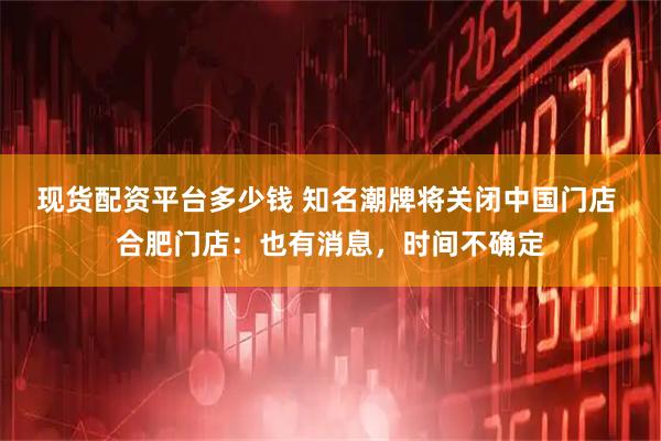 现货配资平台多少钱 知名潮牌将关闭中国门店 合肥门店：也有消息，时间不确定