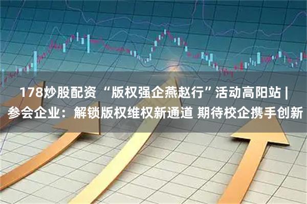 178炒股配资 “版权强企燕赵行”活动高阳站 | 参会企业：解锁版权维权新通道 期待校企携手创新