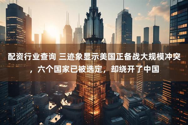 配资行业查询 三迹象显示美国正备战大规模冲突，六个国家已被选定，却绕开了中国