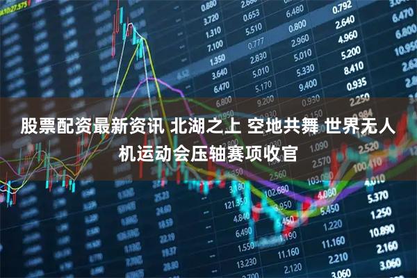 股票配资最新资讯 北湖之上 空地共舞 世界无人机运动会压轴赛项收官