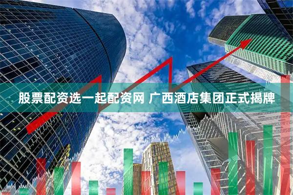 股票配资选一起配资网 广西酒店集团正式揭牌