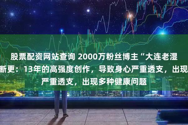 股票配资网站查询 2000万粉丝博主“大连老湿王博文”宣布断更：13年的高强度创作，导致身心严重透支，出现多种健康问题