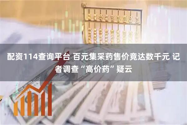配资114查询平台 百元集采药售价竟达数千元 记者调查“高价药”疑云