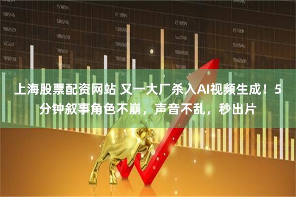 上海股票配资网站 又一大厂杀入AI视频生成！5分钟叙事角色不崩，声音不乱，秒出片