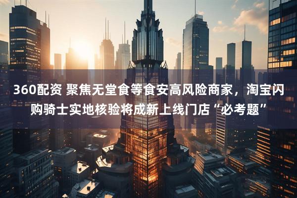 360配资 聚焦无堂食等食安高风险商家，淘宝闪购骑士实地核验将成新上线门店“必考题”