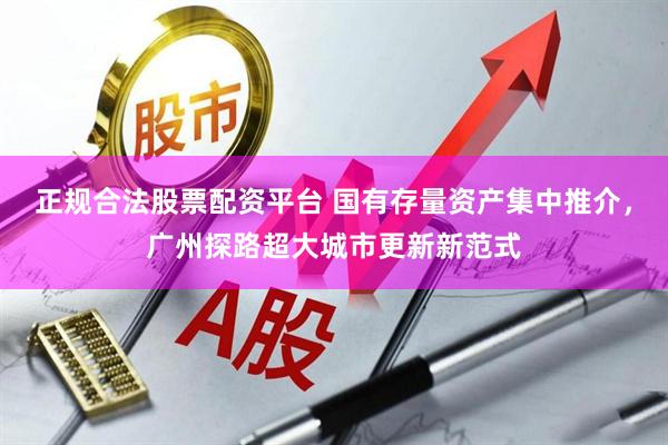 正规合法股票配资平台 国有存量资产集中推介，广州探路超大城市更新新范式