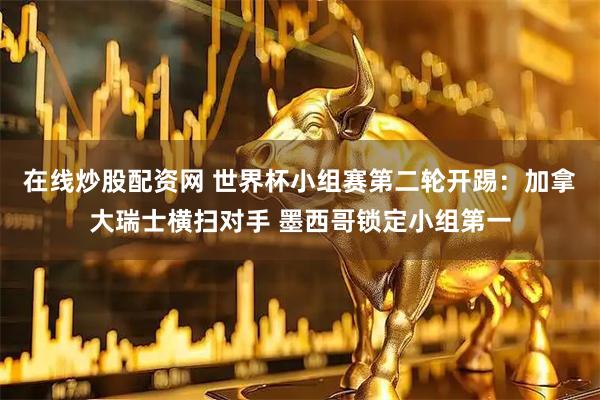 在线炒股配资网 世界杯小组赛第二轮开踢：加拿大瑞士横扫对手 墨西哥锁定小组第一