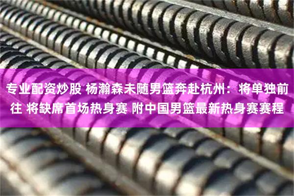 专业配资炒股 杨瀚森未随男篮奔赴杭州：将单独前往 将缺席首场热身赛 附中国男篮最新热身赛赛程